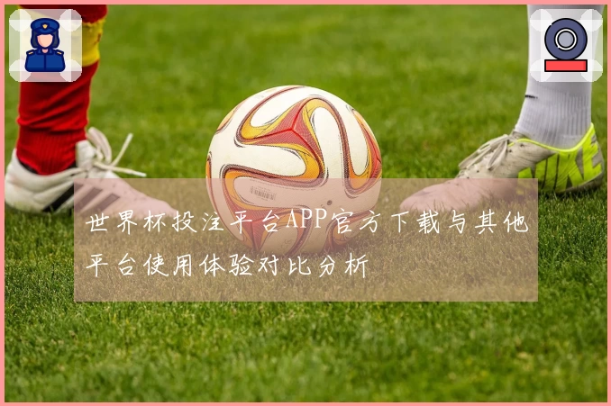 世界杯投注平台APP官方下载与其他平台使用体验对比分析