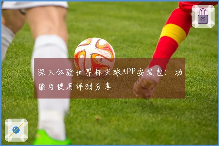 深入体验世界杯买球APP安装包：功能与使用评测分享